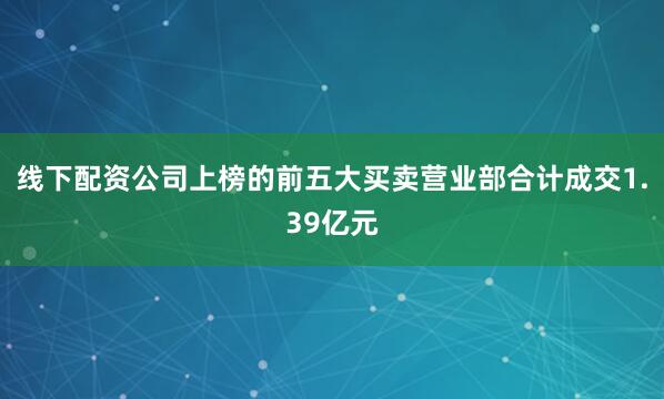 线下配资公司上榜的前五大买卖营业部合计成交1.39亿元
