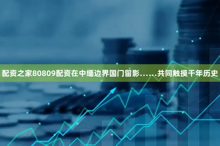 配资之家80809配资在中缅边界国门留影……共同触摸千年历史