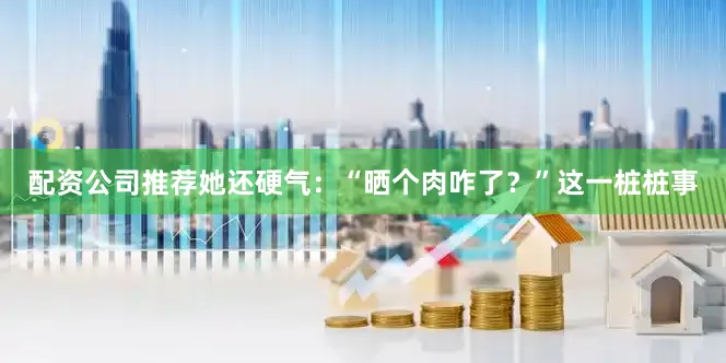 配资公司推荐她还硬气：“晒个肉咋了？”这一桩桩事